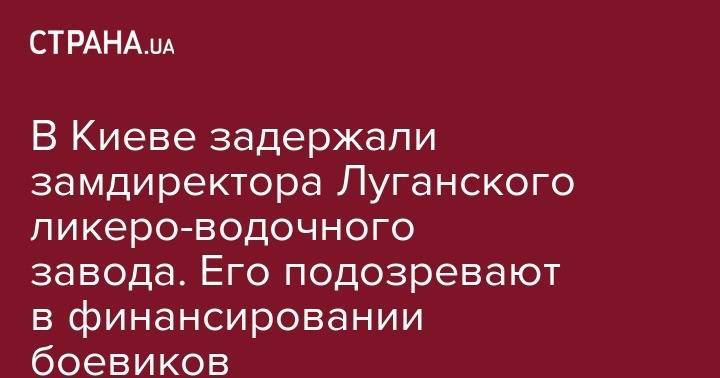Юрий Луценко - В Киеве задержали замдиректора Луганского ликеро-водочного завода. Его подозревают в финансировании боевиков - strana.ua - Украина - Киев - ЛНР - Луганск