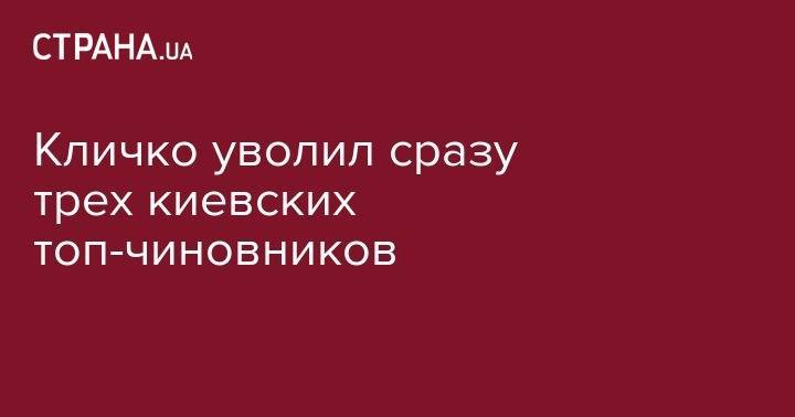 Виталий Кличко - Кличко уволил сразу трех киевских топ-чиновников - strana.ua - Киев