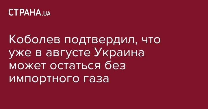 Андрей Коболев - Коболев подтвердил, что уже в августе Украина может остаться без импортного газа - strana.ua - Украина