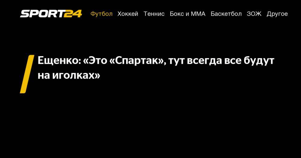Андрей Ещенко - Ещенко: «Это «Спартак», тут всегда все будут на&nbsp;иголках» - sport24.ru
