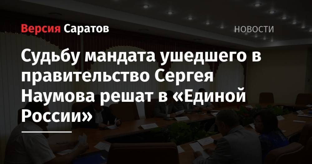 Сергей Наумов - Судьбу мандата ушедшего в правительство Сергея Наумова решат в «Единой России» - nversia.ru - Россия - Саратов