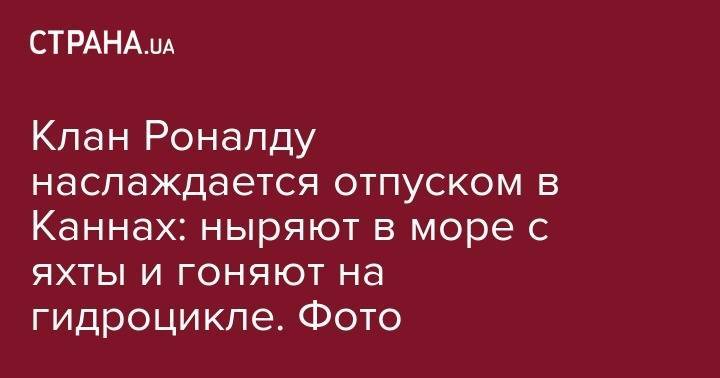 Криштиану Роналду - Клан Роналду наслаждается отпуском в Каннах: ныряют в море с яхты и гоняют на гидроцикле. Фото - strana.ua - Португалия - Греция