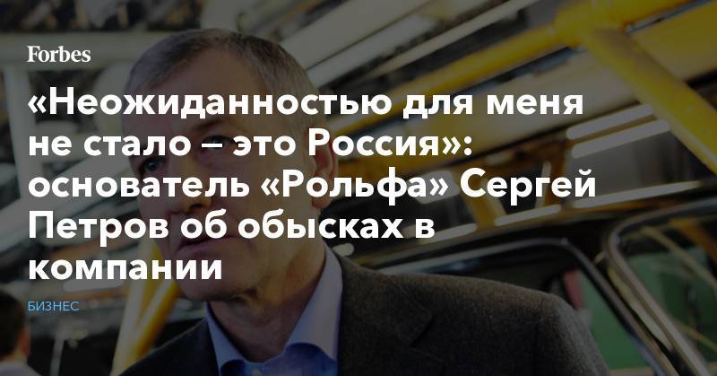 Сергей Петров - «Неожиданностью для меня не стало — это Россия»: основатель «Рольфа» Сергей Петров об обысках в компании - forbes.ru - Москва - Россия - Санкт-Петербург