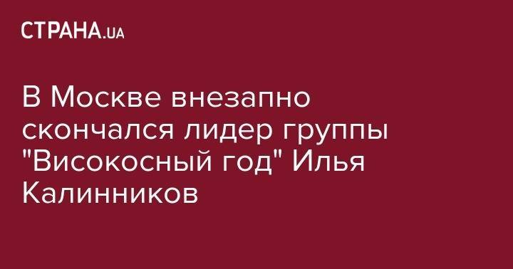 В Москве внезапно скончался лидер группы "Високосный год" Илья Калинников - strana.ua - Москва