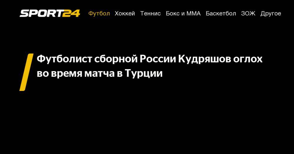 Федор Кудряшов - Футболист сборной России Кудряшов оглох во&nbsp;время матча в&nbsp;Турции - sport24.ru - Россия - Молдавия - Турция