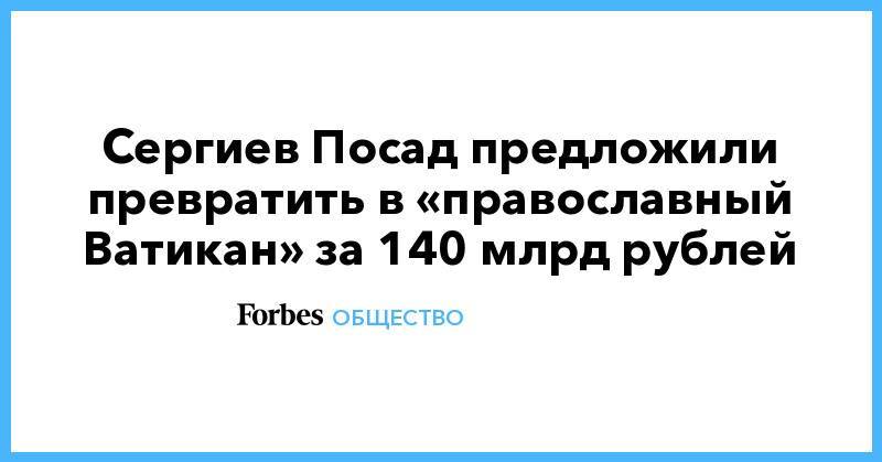 Сергиев Посад - Леонид Калинин - Сергиев Посад предложили превратить в «православный Ватикан» за 140 млрд рублей - forbes.ru - Россия - Иерусалим - Ватикан