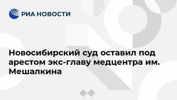 Новосибирский суд оставил под арестом экс-главу медцентра им. Мешалкина - vestirossii.com - Россия - Новосибирск - Красноярск - Новосибирская обл.