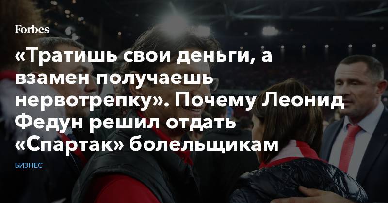 Леонид Федун - «Тратишь свои деньги, а взамен получаешь нервотрепку». Почему Леонид Федун решил отдать «Спартак» болельщикам - forbes.ru - Россия