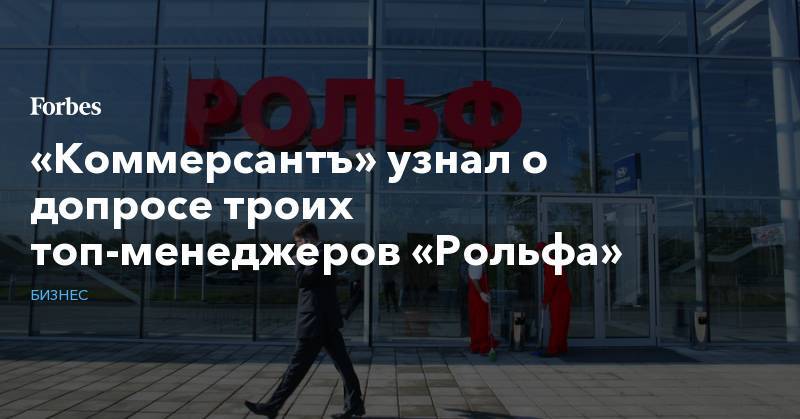 Сергей Петров - Анатолий Кайро - «Коммерсантъ» узнал о допросе троих топ-менеджеров «Рольфа» - forbes.ru - Россия