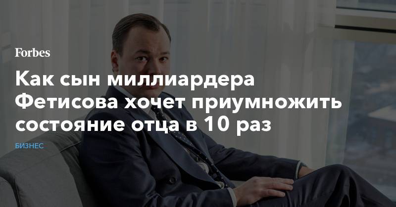 Михаил Фридман - Как сын миллиардера Фетисова хочет приумножить состояние отца в 10 раз - forbes.ru - Израиль