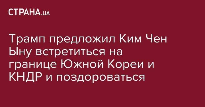 Дональд Трамп - Ким Ченын - Си Цзиньпин - Мун Чжэин - Трамп предложил Ким Чен Ыну встретиться на границе Южной Кореи и КНДР и поздороваться - strana.ua - Китай - Южная Корея - США - Украина - КНДР - Япония
