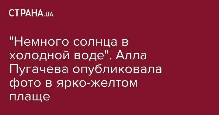 Алла Пугачева - "Немного солнца в холодной воде". Алла Пугачева опубликовала фото в ярко-желтом плаще - strana.ua