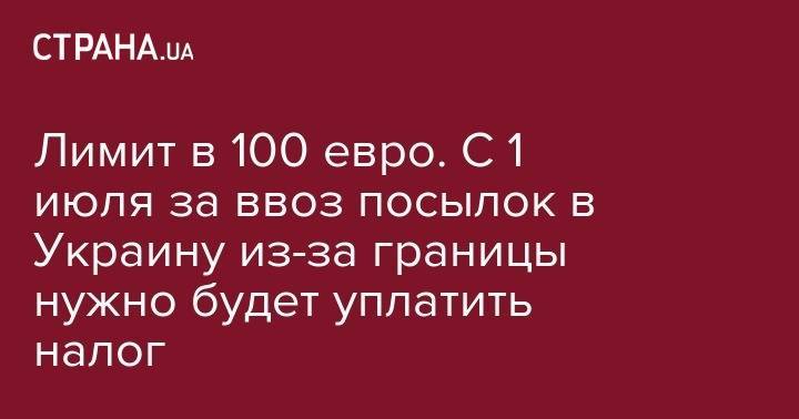 Нина Южанина - Лимит в 100 евро. С 1 июля за ввоз посылок в Украину из-за границы нужно будет уплатить налог - strana.ua - Россия - США - Украина - Молдавия - Белоруссия - Турция