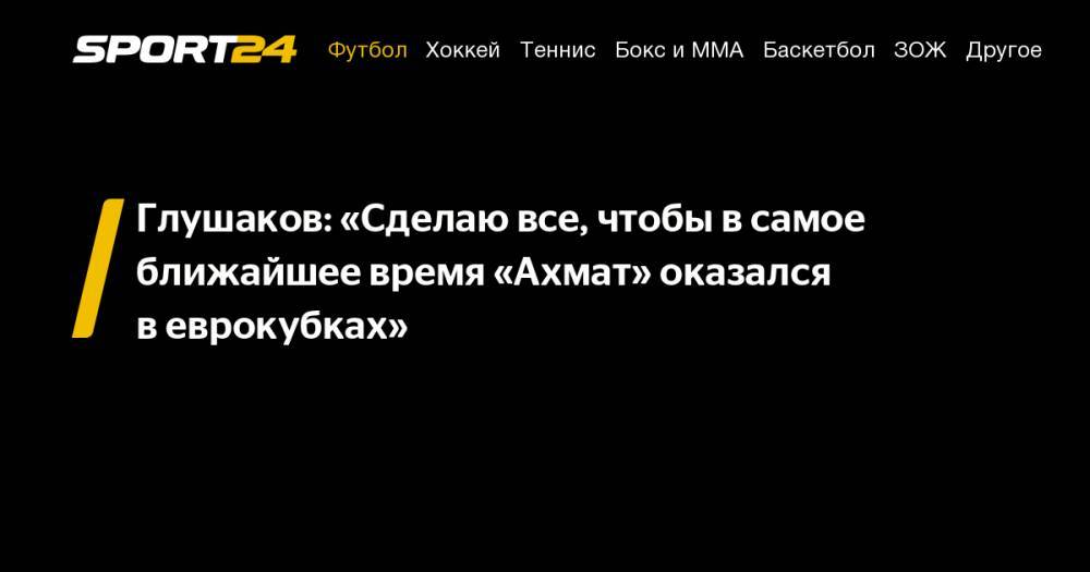 Денис Глушаков - Глушаков: «Сделаю все, чтобы в&nbsp;самое ближайшее время «Ахмат» оказался в&nbsp;еврокубках» - sport24.ru - Австрия