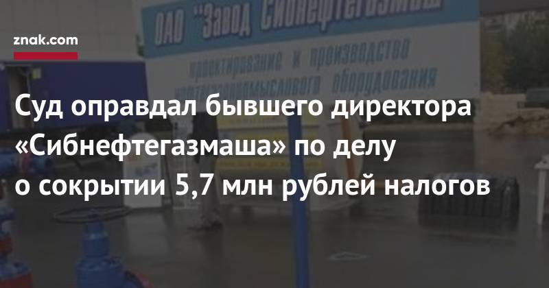 Суд оправдал бывшего директора «Сибнефтегазмаша» по&nbsp;делу о&nbsp;сокрытии 5,7 млн рублей налогов - znak.com - Россия - Тюмень