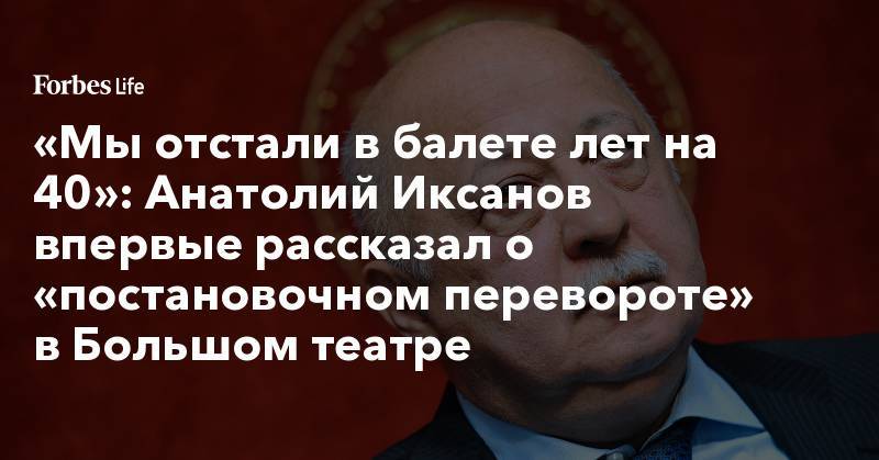 Кирилл Серебренников - «Мы отстали в балете лет на 40»: Анатолий Иксанов впервые рассказал о «постановочном перевороте» в Большом театре - forbes.ru