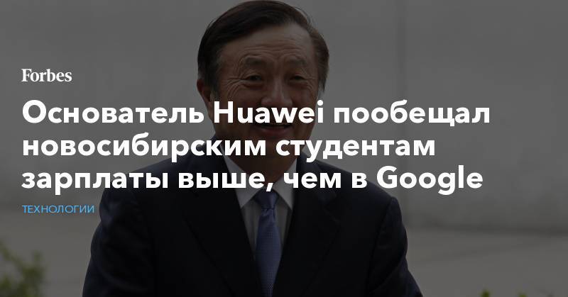 Основатель Huawei пообещал новосибирским студентам зарплаты выше, чем в Google - forbes.ru - Россия - Китай - Новосибирск