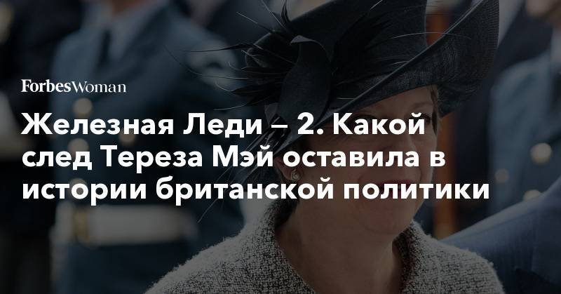 Тереза Мэй - Маргарет Тэтчер - Железная Леди — 2. Какой след Тереза Мэй оставила в истории британской политики - forbes.ru - Англия