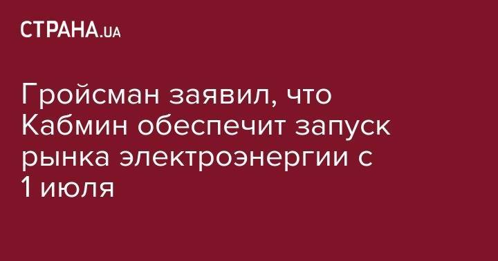Владимир Гройсман - Гройсман заявил, что Кабмин обеспечит запуск рынка электроэнергии с 1 июля - strana.ua - Украина