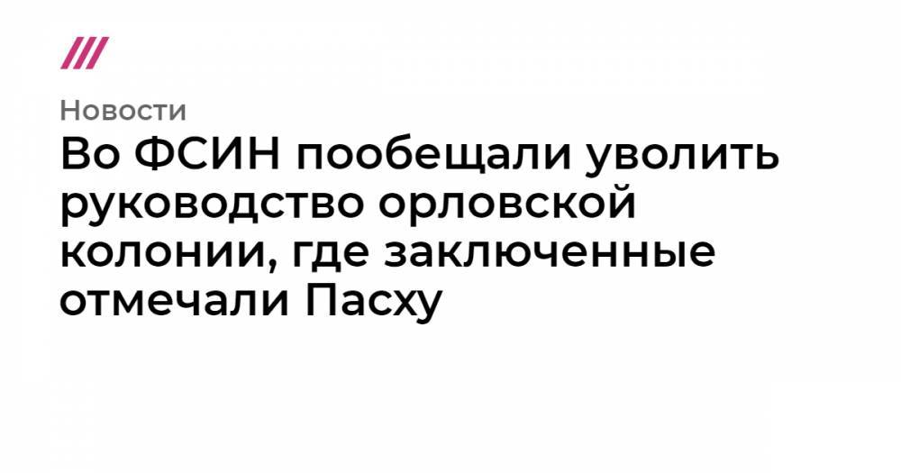 Во ФСИН пообещали уволить руководство орловской колонии, где заключенные отмечали Пасху - tvrain.ru - Орел