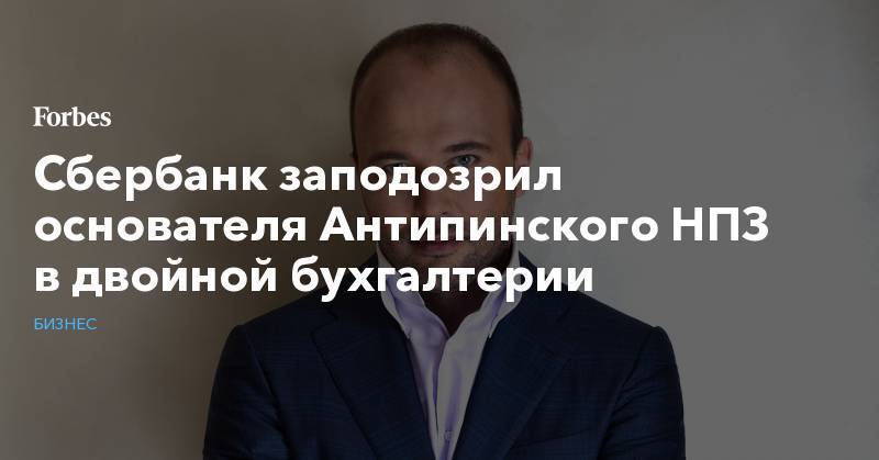 Дмитрий Мазуров - Сбербанк заподозрил основателя Антипинского НПЗ в двойной бухгалтерии - forbes.ru