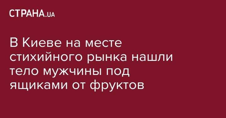 В Киеве на месте стихийного рынка нашли тело мужчины под ящиками от фруктов - strana.ua - Киев - Одесская обл.