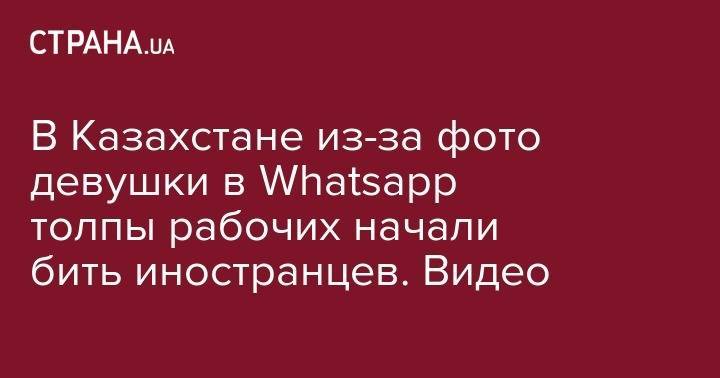 В Казахстане из-за фото девушки в Whatsapp местные рабочие начали избивать иностранцев - strana.ua - Киев - Казахстан - Ливия - Атырауская обл. - Херсонская обл.