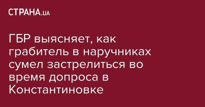 ГБР выясняет, как грабитель в наручниках сумел застрелиться во время допроса в Константиновке - strana.ua - Украина - обл. Донецкая - Харьков