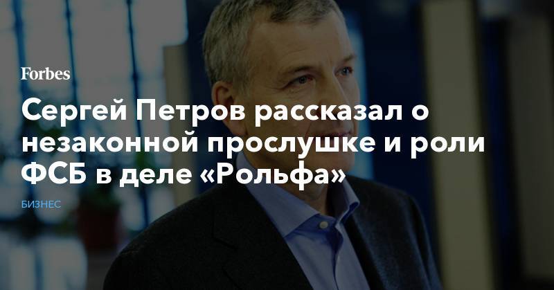 Сергей Петров - Сергей Петров рассказал о незаконной прослушке и роли ФСБ в деле «Рольфа» - forbes.ru