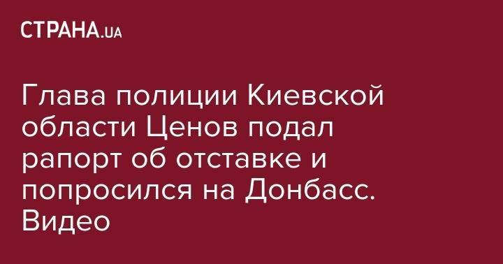 Сергей Князев - Глава полиции Киевской области Ценов подал рапорт об отставке и попросился на Донбасс. Видео - strana.ua - Киевская обл.