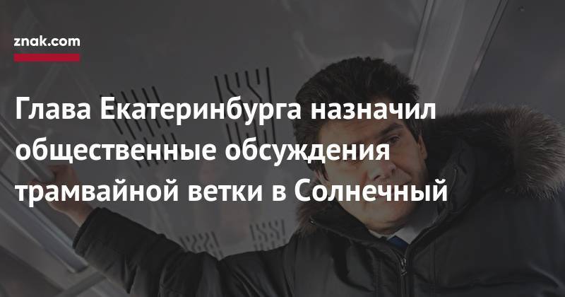 Александр Высокинский - Глава Екатеринбурга назначил общественные обсуждения трамвайной ветки в&nbsp;Солнечный - znak.com - Екатеринбург