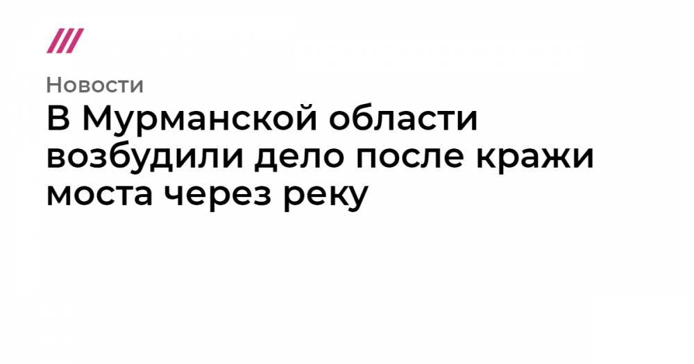 В Мурманской области возбудили дело после кражи моста через реку - tvrain.ru - Кировск