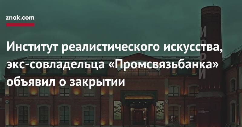Дмитрий Ананьев - Алексей Ананьев - Институт реалистического искусства, экс-совладельца «Промсвязьбанка» объявил о&nbsp;закрытии - znak.com - Москва
