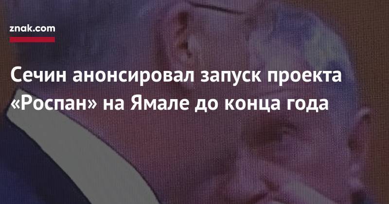 Игорь Сечин - Сечин анонсировал запуск проекта «Роспан» на&nbsp;Ямале до&nbsp;конца года - znak.com - окр. Янао
