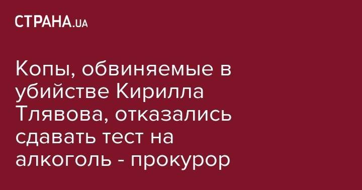 Иван Приходько - Копы, обвиняемые в убийстве Кирилла Тлявова, отказались сдавать тест на алкоголь - прокурор - strana.ua