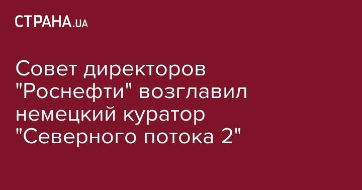 Игорь Сечин - Герхард Шредер - Андрей Белоусов - Маттиас Варниг - Совет директоров "Роснефти" возглавил немецкий куратор "Северного потока 2" - strana.ua - Россия - Германия