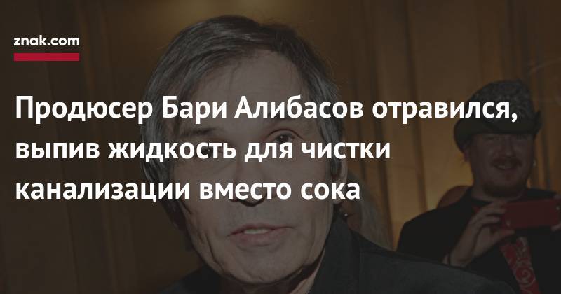 Бари Алибасов - Сергей Моцарь - Продюсер Бари Алибасов отравился, выпив жидкость для чистки канализации вместо сока - znak.com