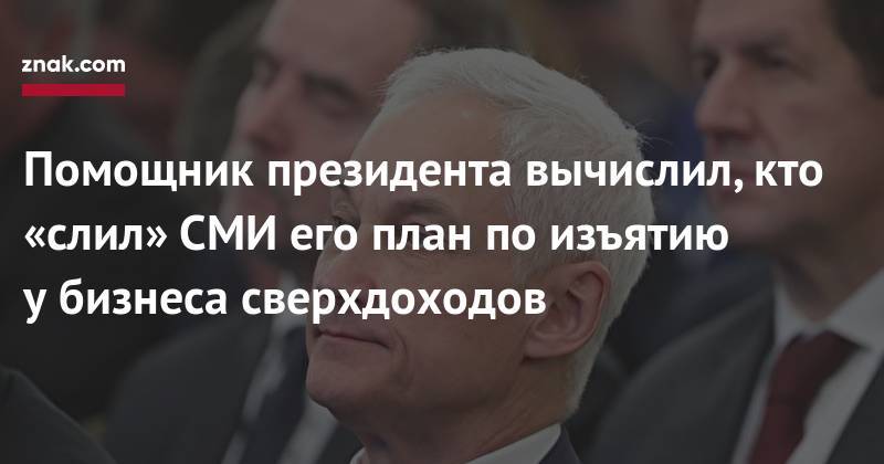 Андрей Белоусов - Помощник президента вычислил, кто «слил»&nbsp;СМИ его план по&nbsp;изъятию у&nbsp;бизнеса сверхдоходов - znak.com - Россия