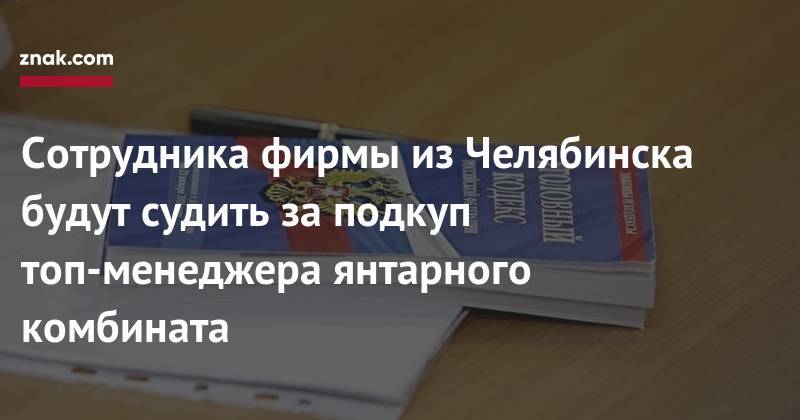 Сотрудника фирмы из&nbsp;Челябинска будут судить за&nbsp;подкуп топ-менеджера янтарного комбината - znak.com - Россия - Челябинск - Калининград - Калининградская обл.