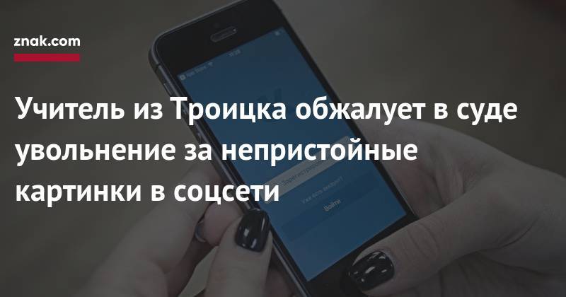 Учитель из&nbsp;Троицка обжалует в&nbsp;суде увольнение за&nbsp;непристойные картинки в&nbsp;соцсети - znak.com - район Троицкий