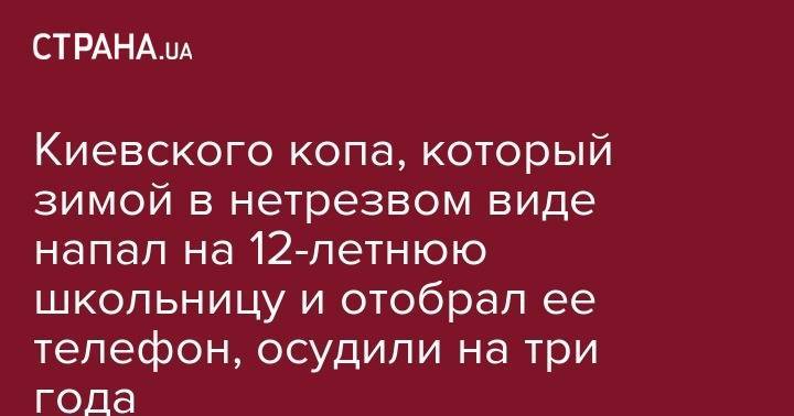 Киевского копа, который зимой в нетрезвом виде напал на 12-летнюю школьницу и отобрал ее телефон, осудили на три года - strana.ua - Киев - Севастополь