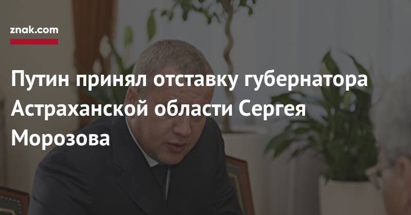 Владимир Путин - Путин принял отставку губернатора Астраханской области Сергея Морозова - znak.com - Россия - Астраханская обл.