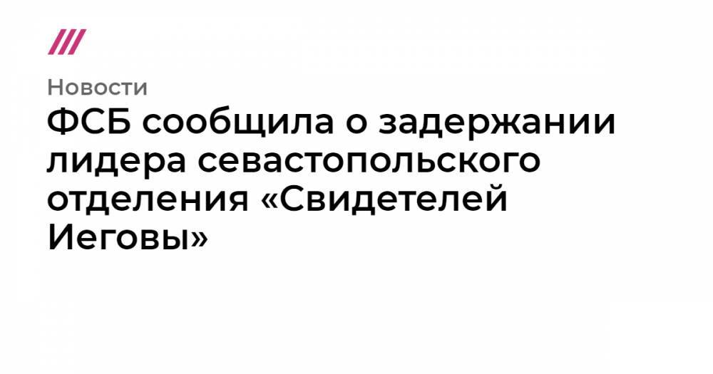 ФСБ сообщила о задержании лидера севастопольского отделения «Свидетелей Иеговы» - tvrain.ru - Россия - Севастополь - Сургут