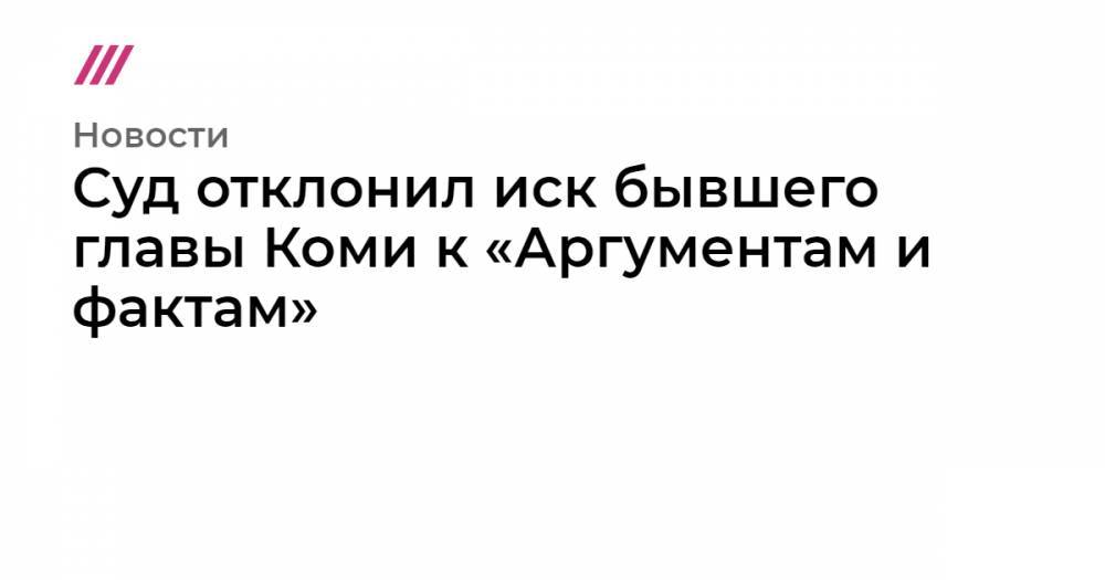 Суд отклонил иск бывшего главы Коми к «Аргументам и фактам» - tvrain.ru - респ. Коми - респ. Дагестан