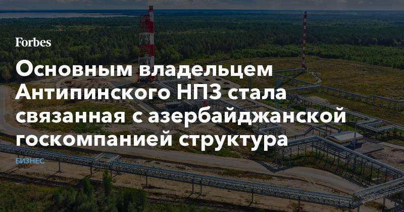 Дмитрий Мазуров - Основным владельцем Антипинского НПЗ стала связанная с азербайджанской госкомпанией структура - forbes.ru - Россия - Оренбургская обл.