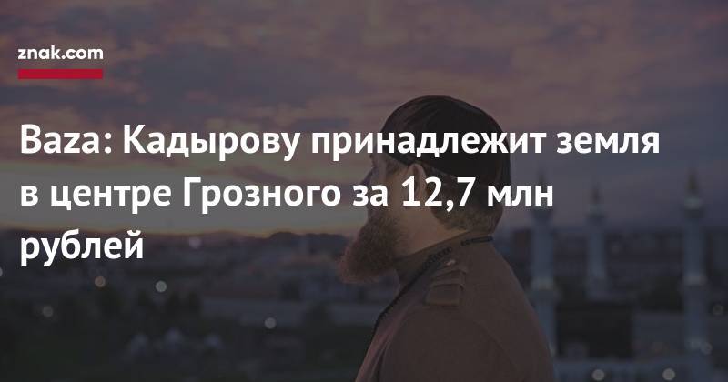 Рамзан Кадыров - Baza: Кадырову принадлежит земля в&nbsp;центре Грозного за&nbsp;12,7 млн рублей - znak.com - респ. Чечня