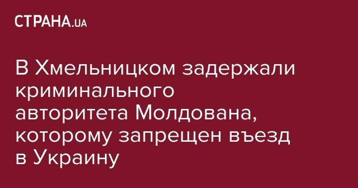 В Хмельницком задержали криминального авторитета Молдована, которому запрещен въезд в Украину - strana.ua - Украина - Молдавия