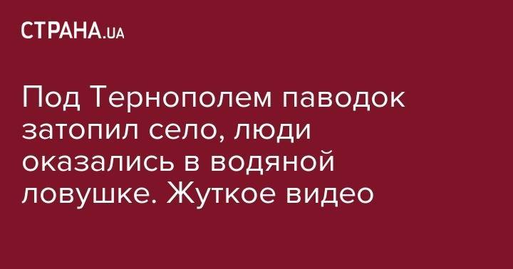 Под Тернополем паводок затопил село, люди оказались в водяной ловушке. Жуткое видео - strana.ua - Украина - Тернопольская обл.