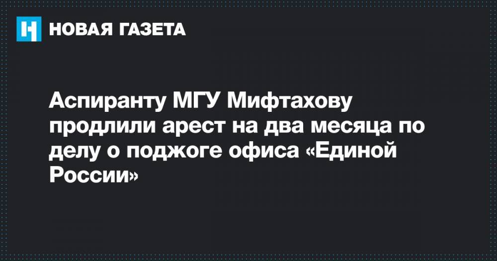 Азат Мифтахов - Светлана Сидоркина - Аспиранту МГУ Мифтахову продлили арест на два месяца по делу о поджоге офиса «Единой России» - novayagazeta.ru