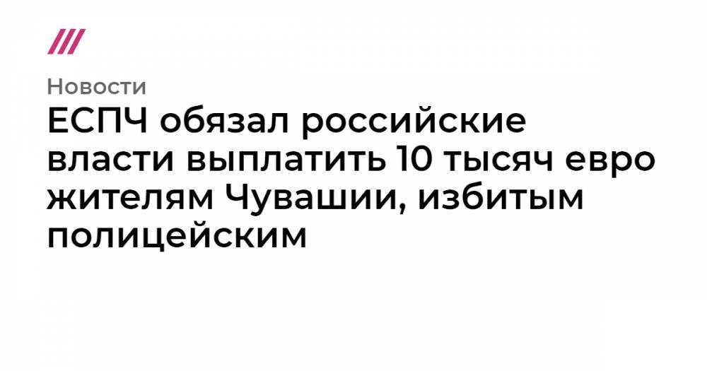 Александр Семенов - ЕСПЧ обязал Россию выплатить десять тысяч евро жителям Чувашии, избитым полицейским - tvrain.ru - Россия - Новочебоксарск